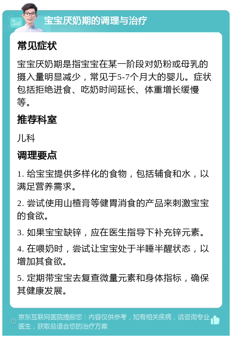 宝宝厌奶期的调理与治疗 常见症状 宝宝厌奶期是指宝宝在某一阶段对奶粉或母乳的摄入量明显减少，常见于5-7个月大的婴儿。症状包括拒绝进食、吃奶时间延长、体重增长缓慢等。 推荐科室 儿科 调理要点 1. 给宝宝提供多样化的食物，包括辅食和水，以满足营养需求。 2. 尝试使用山楂膏等健胃消食的产品来刺激宝宝的食欲。 3. 如果宝宝缺锌，应在医生指导下补充锌元素。 4. 在喂奶时，尝试让宝宝处于半睡半醒状态，以增加其食欲。 5. 定期带宝宝去复查微量元素和身体指标，确保其健康发展。