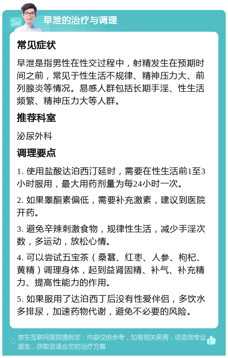 早泄的治疗与调理 常见症状 早泄是指男性在性交过程中，射精发生在预期时间之前，常见于性生活不规律、精神压力大、前列腺炎等情况。易感人群包括长期手淫、性生活频繁、精神压力大等人群。 推荐科室 泌尿外科 调理要点 1. 使用盐酸达泊西汀延时，需要在性生活前1至3小时服用，最大用药剂量为每24小时一次。 2. 如果睾酮素偏低，需要补充激素，建议到医院开药。 3. 避免辛辣刺激食物，规律性生活，减少手淫次数，多运动，放松心情。 4. 可以尝试五宝茶（桑葚、红枣、人参、枸杞、黄精）调理身体，起到益肾固精、补气、补充精力、提高性能力的作用。 5. 如果服用了达泊西丁后没有性爱伴侣，多饮水多排尿，加速药物代谢，避免不必要的风险。