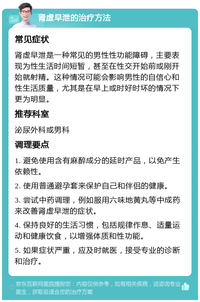 肾虚早泄的治疗方法 常见症状 肾虚早泄是一种常见的男性性功能障碍，主要表现为性生活时间短暂，甚至在性交开始前或刚开始就射精。这种情况可能会影响男性的自信心和性生活质量，尤其是在早上或时好时坏的情况下更为明显。 推荐科室 泌尿外科或男科 调理要点 1. 避免使用含有麻醉成分的延时产品，以免产生依赖性。 2. 使用普通避孕套来保护自己和伴侣的健康。 3. 尝试中药调理，例如服用六味地黄丸等中成药来改善肾虚早泄的症状。 4. 保持良好的生活习惯，包括规律作息、适量运动和健康饮食，以增强体质和性功能。 5. 如果症状严重，应及时就医，接受专业的诊断和治疗。