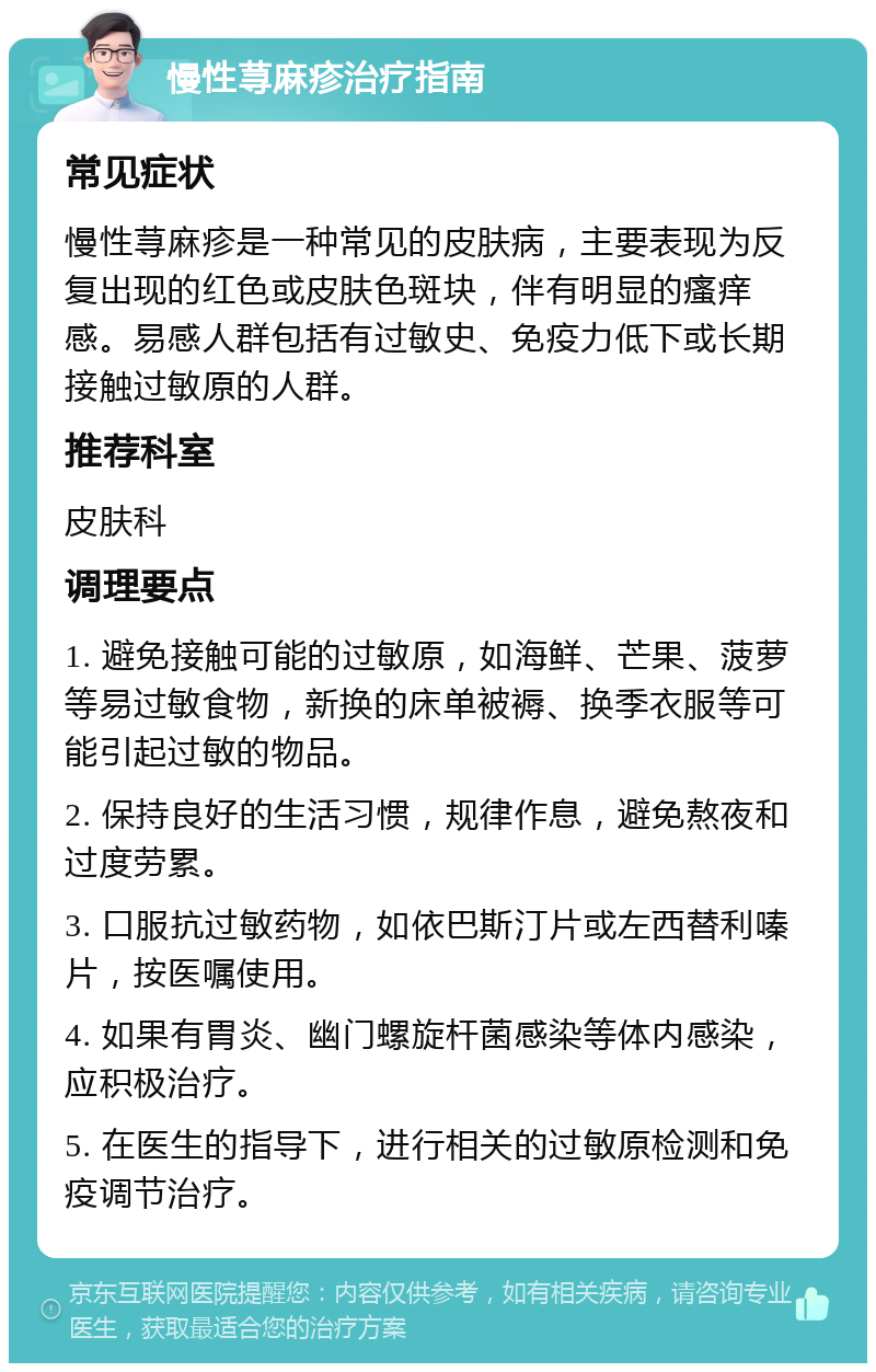 慢性荨麻疹治疗指南 常见症状 慢性荨麻疹是一种常见的皮肤病，主要表现为反复出现的红色或皮肤色斑块，伴有明显的瘙痒感。易感人群包括有过敏史、免疫力低下或长期接触过敏原的人群。 推荐科室 皮肤科 调理要点 1. 避免接触可能的过敏原，如海鲜、芒果、菠萝等易过敏食物，新换的床单被褥、换季衣服等可能引起过敏的物品。 2. 保持良好的生活习惯，规律作息，避免熬夜和过度劳累。 3. 口服抗过敏药物，如依巴斯汀片或左西替利嗪片，按医嘱使用。 4. 如果有胃炎、幽门螺旋杆菌感染等体内感染，应积极治疗。 5. 在医生的指导下，进行相关的过敏原检测和免疫调节治疗。