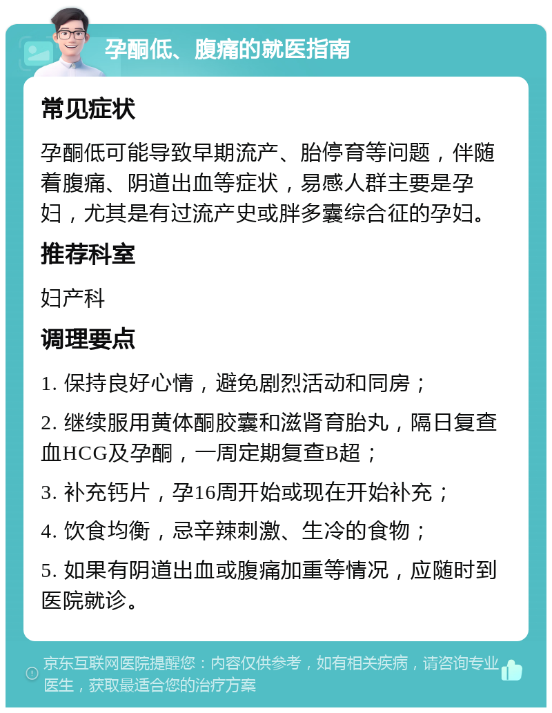 孕酮低、腹痛的就医指南 常见症状 孕酮低可能导致早期流产、胎停育等问题，伴随着腹痛、阴道出血等症状，易感人群主要是孕妇，尤其是有过流产史或胖多囊综合征的孕妇。 推荐科室 妇产科 调理要点 1. 保持良好心情，避免剧烈活动和同房； 2. 继续服用黄体酮胶囊和滋肾育胎丸，隔日复查血HCG及孕酮，一周定期复查B超； 3. 补充钙片，孕16周开始或现在开始补充； 4. 饮食均衡，忌辛辣刺激、生冷的食物； 5. 如果有阴道出血或腹痛加重等情况，应随时到医院就诊。