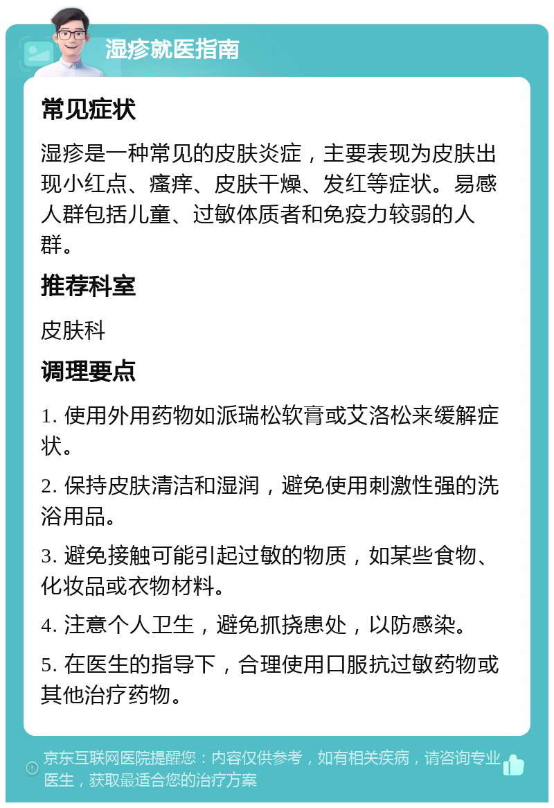 湿疹就医指南 常见症状 湿疹是一种常见的皮肤炎症，主要表现为皮肤出现小红点、瘙痒、皮肤干燥、发红等症状。易感人群包括儿童、过敏体质者和免疫力较弱的人群。 推荐科室 皮肤科 调理要点 1. 使用外用药物如派瑞松软膏或艾洛松来缓解症状。 2. 保持皮肤清洁和湿润，避免使用刺激性强的洗浴用品。 3. 避免接触可能引起过敏的物质，如某些食物、化妆品或衣物材料。 4. 注意个人卫生，避免抓挠患处，以防感染。 5. 在医生的指导下，合理使用口服抗过敏药物或其他治疗药物。