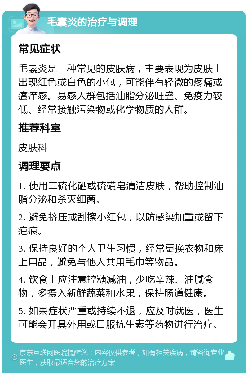 毛囊炎的治疗与调理 常见症状 毛囊炎是一种常见的皮肤病，主要表现为皮肤上出现红色或白色的小包，可能伴有轻微的疼痛或瘙痒感。易感人群包括油脂分泌旺盛、免疫力较低、经常接触污染物或化学物质的人群。 推荐科室 皮肤科 调理要点 1. 使用二硫化硒或硫磺皂清洁皮肤，帮助控制油脂分泌和杀灭细菌。 2. 避免挤压或刮擦小红包，以防感染加重或留下疤痕。 3. 保持良好的个人卫生习惯，经常更换衣物和床上用品，避免与他人共用毛巾等物品。 4. 饮食上应注意控糖减油，少吃辛辣、油腻食物，多摄入新鲜蔬菜和水果，保持肠道健康。 5. 如果症状严重或持续不退，应及时就医，医生可能会开具外用或口服抗生素等药物进行治疗。