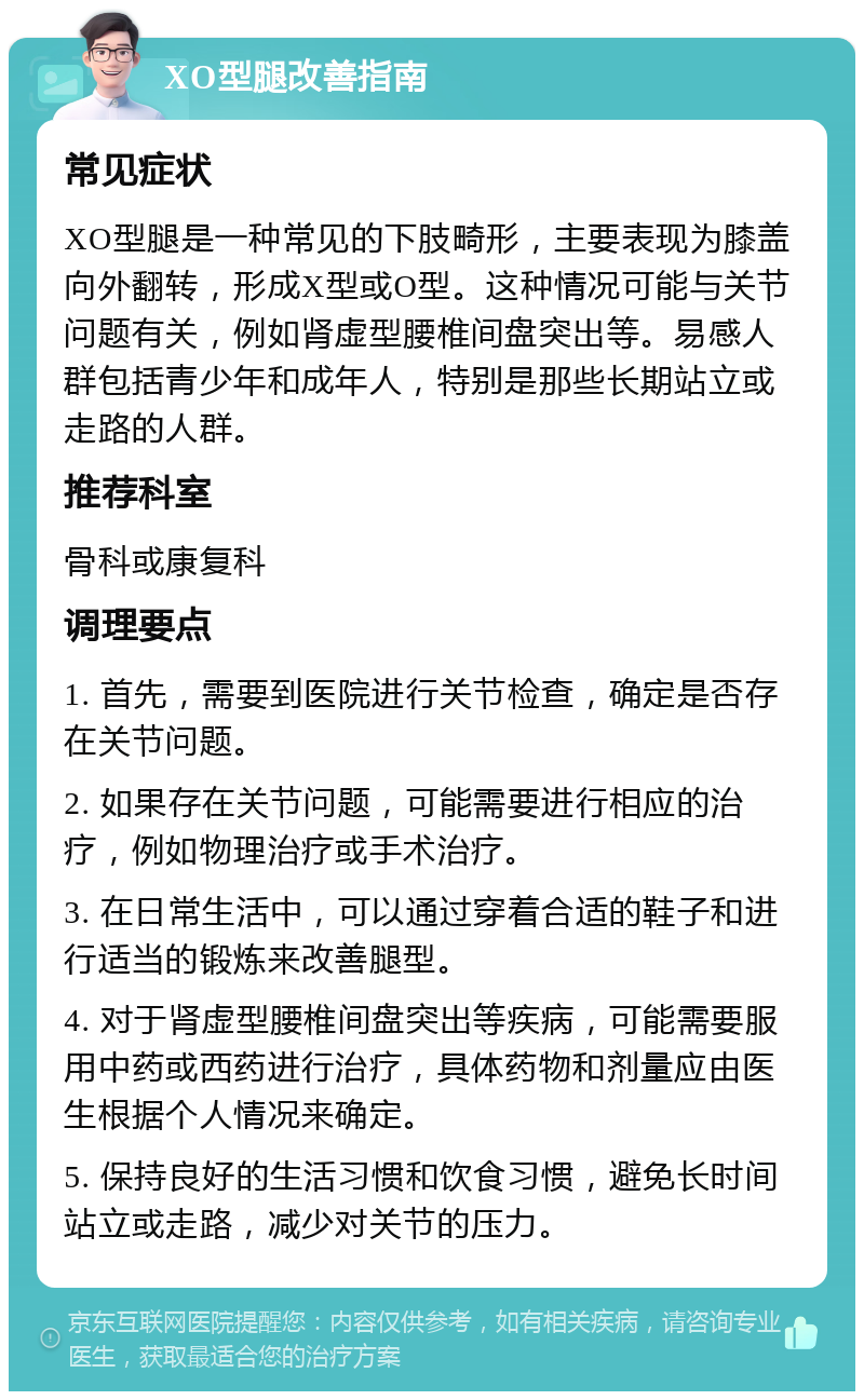 XO型腿改善指南 常见症状 XO型腿是一种常见的下肢畸形，主要表现为膝盖向外翻转，形成X型或O型。这种情况可能与关节问题有关，例如肾虚型腰椎间盘突出等。易感人群包括青少年和成年人，特别是那些长期站立或走路的人群。 推荐科室 骨科或康复科 调理要点 1. 首先，需要到医院进行关节检查，确定是否存在关节问题。 2. 如果存在关节问题，可能需要进行相应的治疗，例如物理治疗或手术治疗。 3. 在日常生活中，可以通过穿着合适的鞋子和进行适当的锻炼来改善腿型。 4. 对于肾虚型腰椎间盘突出等疾病，可能需要服用中药或西药进行治疗，具体药物和剂量应由医生根据个人情况来确定。 5. 保持良好的生活习惯和饮食习惯，避免长时间站立或走路，减少对关节的压力。