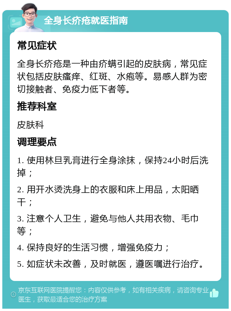 全身长疥疮就医指南 常见症状 全身长疥疮是一种由疥螨引起的皮肤病，常见症状包括皮肤瘙痒、红斑、水疱等。易感人群为密切接触者、免疫力低下者等。 推荐科室 皮肤科 调理要点 1. 使用林旦乳膏进行全身涂抹，保持24小时后洗掉； 2. 用开水烫洗身上的衣服和床上用品，太阳晒干； 3. 注意个人卫生，避免与他人共用衣物、毛巾等； 4. 保持良好的生活习惯，增强免疫力； 5. 如症状未改善，及时就医，遵医嘱进行治疗。