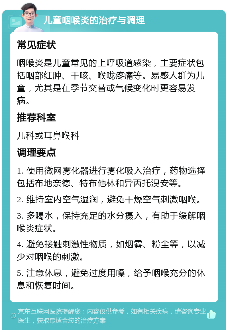 儿童咽喉炎的治疗与调理 常见症状 咽喉炎是儿童常见的上呼吸道感染，主要症状包括咽部红肿、干咳、喉咙疼痛等。易感人群为儿童，尤其是在季节交替或气候变化时更容易发病。 推荐科室 儿科或耳鼻喉科 调理要点 1. 使用微网雾化器进行雾化吸入治疗，药物选择包括布地奈德、特布他林和异丙托溴安等。 2. 维持室内空气湿润，避免干燥空气刺激咽喉。 3. 多喝水，保持充足的水分摄入，有助于缓解咽喉炎症状。 4. 避免接触刺激性物质，如烟雾、粉尘等，以减少对咽喉的刺激。 5. 注意休息，避免过度用嗓，给予咽喉充分的休息和恢复时间。