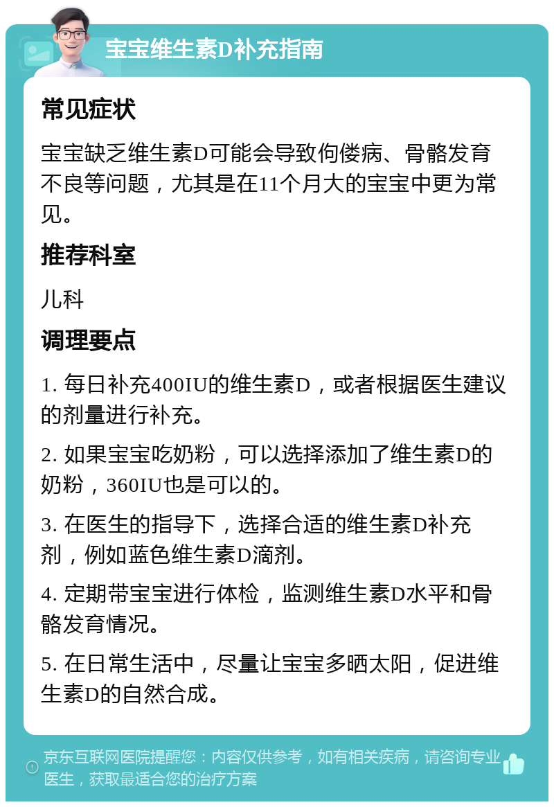 宝宝维生素D补充指南 常见症状 宝宝缺乏维生素D可能会导致佝偻病、骨骼发育不良等问题，尤其是在11个月大的宝宝中更为常见。 推荐科室 儿科 调理要点 1. 每日补充400IU的维生素D，或者根据医生建议的剂量进行补充。 2. 如果宝宝吃奶粉，可以选择添加了维生素D的奶粉，360IU也是可以的。 3. 在医生的指导下，选择合适的维生素D补充剂，例如蓝色维生素D滴剂。 4. 定期带宝宝进行体检，监测维生素D水平和骨骼发育情况。 5. 在日常生活中，尽量让宝宝多晒太阳，促进维生素D的自然合成。