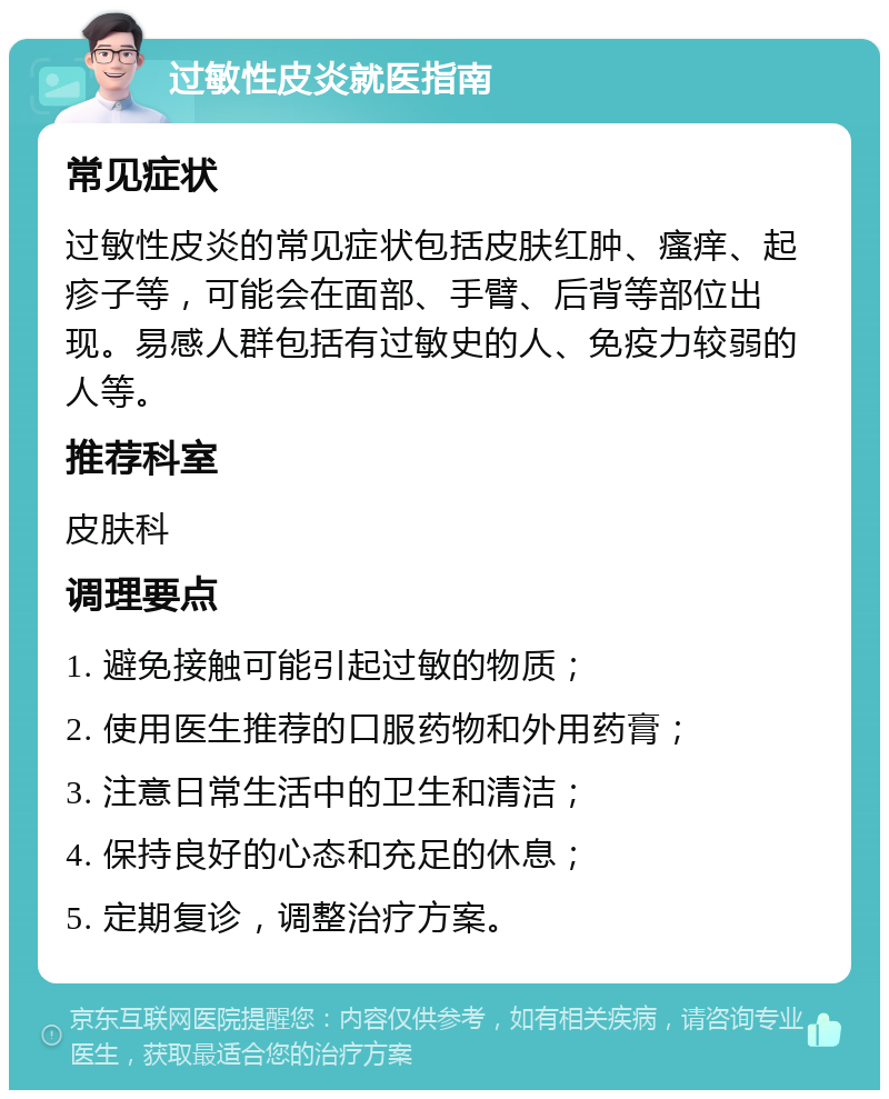 过敏性皮炎就医指南 常见症状 过敏性皮炎的常见症状包括皮肤红肿、瘙痒、起疹子等，可能会在面部、手臂、后背等部位出现。易感人群包括有过敏史的人、免疫力较弱的人等。 推荐科室 皮肤科 调理要点 1. 避免接触可能引起过敏的物质； 2. 使用医生推荐的口服药物和外用药膏； 3. 注意日常生活中的卫生和清洁； 4. 保持良好的心态和充足的休息； 5. 定期复诊，调整治疗方案。