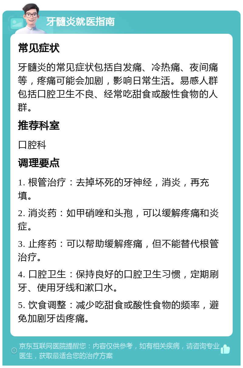 牙髓炎就医指南 常见症状 牙髓炎的常见症状包括自发痛、冷热痛、夜间痛等，疼痛可能会加剧，影响日常生活。易感人群包括口腔卫生不良、经常吃甜食或酸性食物的人群。 推荐科室 口腔科 调理要点 1. 根管治疗：去掉坏死的牙神经，消炎，再充填。 2. 消炎药：如甲硝唑和头孢，可以缓解疼痛和炎症。 3. 止疼药：可以帮助缓解疼痛，但不能替代根管治疗。 4. 口腔卫生：保持良好的口腔卫生习惯，定期刷牙、使用牙线和漱口水。 5. 饮食调整：减少吃甜食或酸性食物的频率，避免加剧牙齿疼痛。