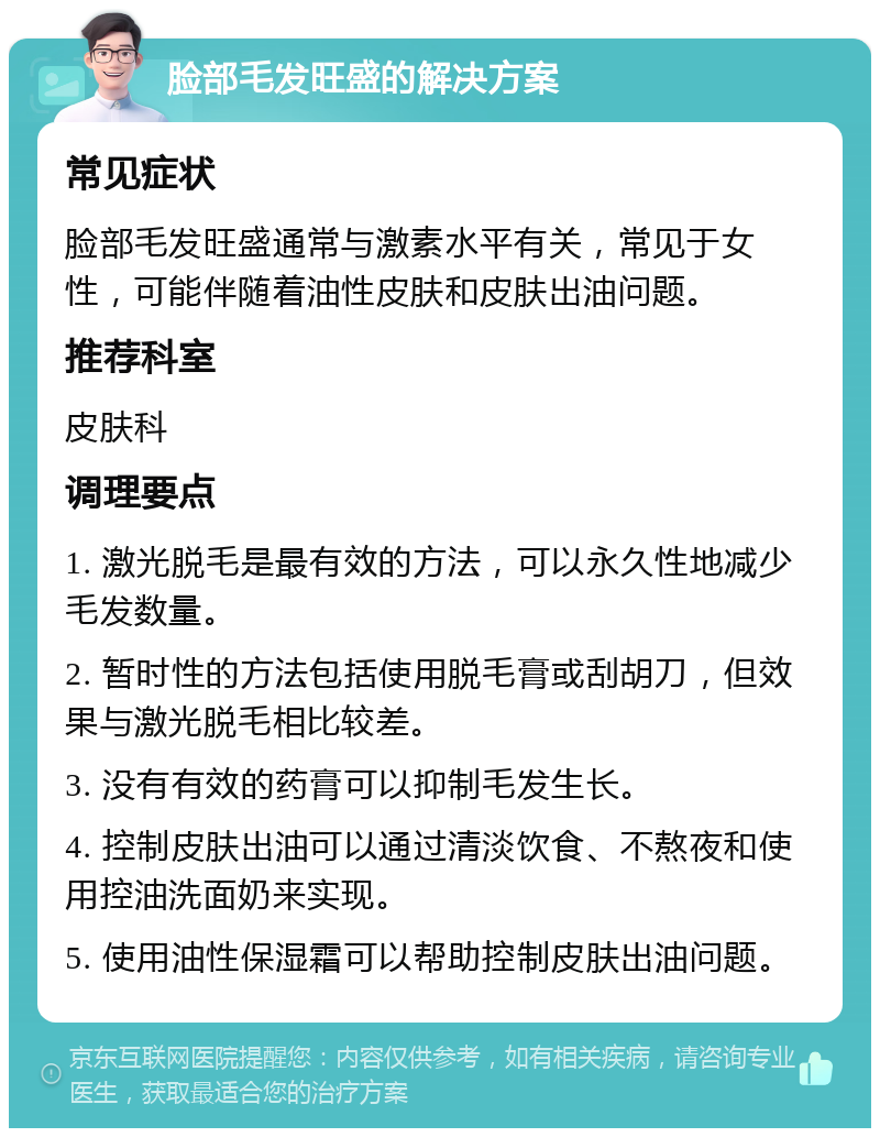 脸部毛发旺盛的解决方案 常见症状 脸部毛发旺盛通常与激素水平有关，常见于女性，可能伴随着油性皮肤和皮肤出油问题。 推荐科室 皮肤科 调理要点 1. 激光脱毛是最有效的方法，可以永久性地减少毛发数量。 2. 暂时性的方法包括使用脱毛膏或刮胡刀，但效果与激光脱毛相比较差。 3. 没有有效的药膏可以抑制毛发生长。 4. 控制皮肤出油可以通过清淡饮食、不熬夜和使用控油洗面奶来实现。 5. 使用油性保湿霜可以帮助控制皮肤出油问题。