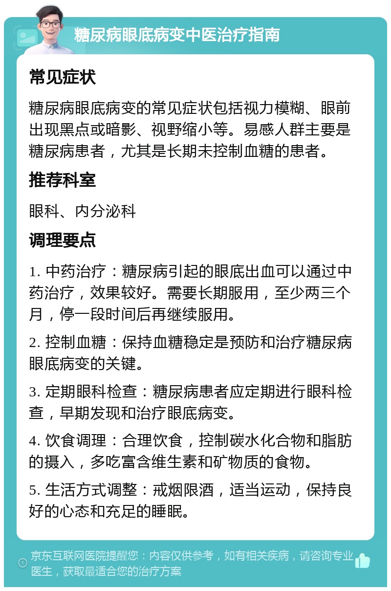 糖尿病眼底病变中医治疗指南 常见症状 糖尿病眼底病变的常见症状包括视力模糊、眼前出现黑点或暗影、视野缩小等。易感人群主要是糖尿病患者，尤其是长期未控制血糖的患者。 推荐科室 眼科、内分泌科 调理要点 1. 中药治疗：糖尿病引起的眼底出血可以通过中药治疗，效果较好。需要长期服用，至少两三个月，停一段时间后再继续服用。 2. 控制血糖：保持血糖稳定是预防和治疗糖尿病眼底病变的关键。 3. 定期眼科检查：糖尿病患者应定期进行眼科检查，早期发现和治疗眼底病变。 4. 饮食调理：合理饮食，控制碳水化合物和脂肪的摄入，多吃富含维生素和矿物质的食物。 5. 生活方式调整：戒烟限酒，适当运动，保持良好的心态和充足的睡眠。