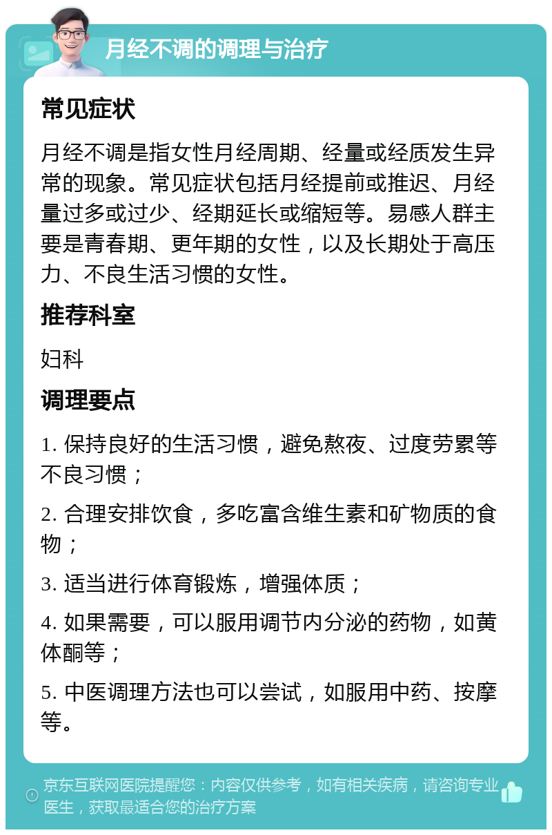 月经不调的调理与治疗 常见症状 月经不调是指女性月经周期、经量或经质发生异常的现象。常见症状包括月经提前或推迟、月经量过多或过少、经期延长或缩短等。易感人群主要是青春期、更年期的女性，以及长期处于高压力、不良生活习惯的女性。 推荐科室 妇科 调理要点 1. 保持良好的生活习惯，避免熬夜、过度劳累等不良习惯； 2. 合理安排饮食，多吃富含维生素和矿物质的食物； 3. 适当进行体育锻炼，增强体质； 4. 如果需要，可以服用调节内分泌的药物，如黄体酮等； 5. 中医调理方法也可以尝试，如服用中药、按摩等。