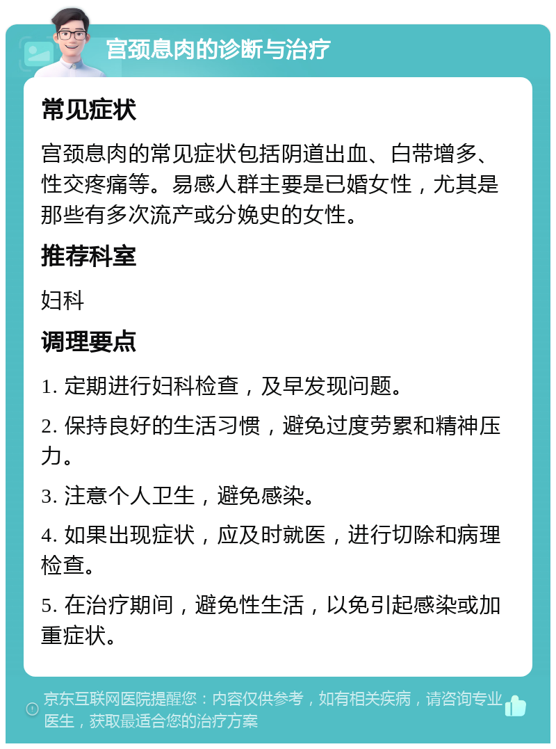 宫颈息肉的诊断与治疗 常见症状 宫颈息肉的常见症状包括阴道出血、白带增多、性交疼痛等。易感人群主要是已婚女性，尤其是那些有多次流产或分娩史的女性。 推荐科室 妇科 调理要点 1. 定期进行妇科检查，及早发现问题。 2. 保持良好的生活习惯，避免过度劳累和精神压力。 3. 注意个人卫生，避免感染。 4. 如果出现症状，应及时就医，进行切除和病理检查。 5. 在治疗期间，避免性生活，以免引起感染或加重症状。