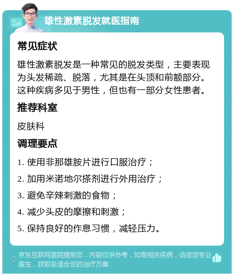 雄性激素脱发就医指南 常见症状 雄性激素脱发是一种常见的脱发类型，主要表现为头发稀疏、脱落，尤其是在头顶和前额部分。这种疾病多见于男性，但也有一部分女性患者。 推荐科室 皮肤科 调理要点 1. 使用非那雄胺片进行口服治疗； 2. 加用米诺地尔搽剂进行外用治疗； 3. 避免辛辣刺激的食物； 4. 减少头皮的摩擦和刺激； 5. 保持良好的作息习惯，减轻压力。