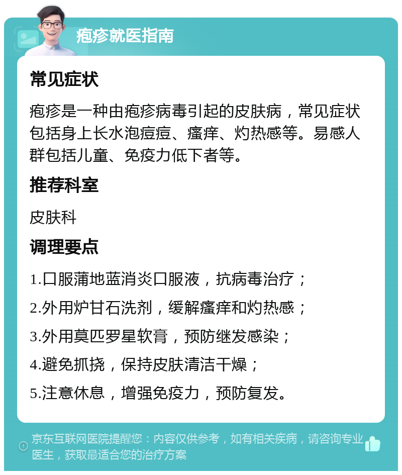 疱疹就医指南 常见症状 疱疹是一种由疱疹病毒引起的皮肤病，常见症状包括身上长水泡痘痘、瘙痒、灼热感等。易感人群包括儿童、免疫力低下者等。 推荐科室 皮肤科 调理要点 1.口服蒲地蓝消炎口服液，抗病毒治疗； 2.外用炉甘石洗剂，缓解瘙痒和灼热感； 3.外用莫匹罗星软膏，预防继发感染； 4.避免抓挠，保持皮肤清洁干燥； 5.注意休息，增强免疫力，预防复发。