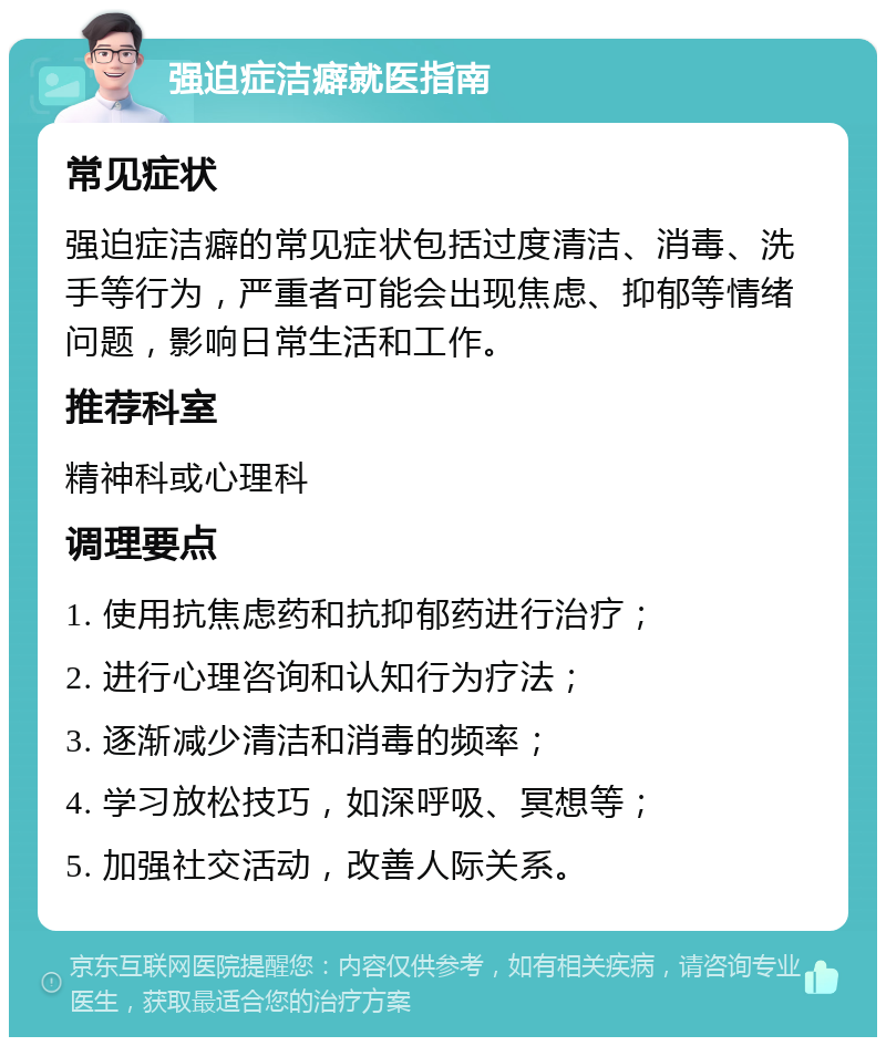 强迫症洁癖就医指南 常见症状 强迫症洁癖的常见症状包括过度清洁、消毒、洗手等行为，严重者可能会出现焦虑、抑郁等情绪问题，影响日常生活和工作。 推荐科室 精神科或心理科 调理要点 1. 使用抗焦虑药和抗抑郁药进行治疗； 2. 进行心理咨询和认知行为疗法； 3. 逐渐减少清洁和消毒的频率； 4. 学习放松技巧，如深呼吸、冥想等； 5. 加强社交活动，改善人际关系。