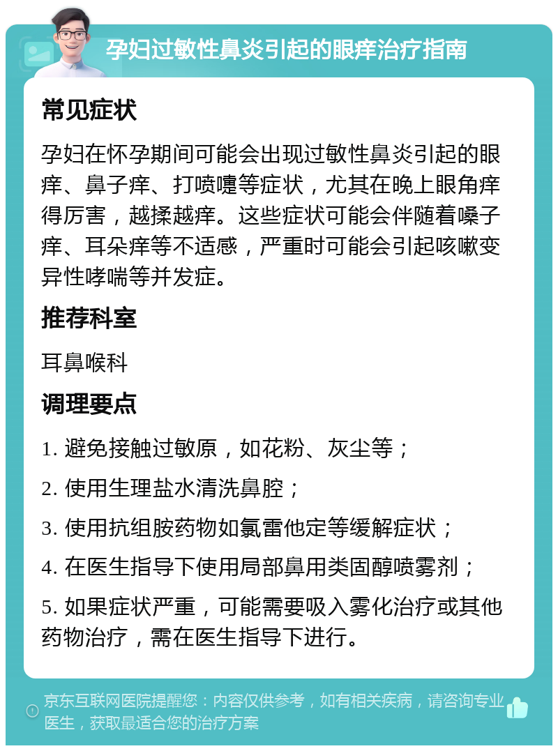 孕妇过敏性鼻炎引起的眼痒治疗指南 常见症状 孕妇在怀孕期间可能会出现过敏性鼻炎引起的眼痒、鼻子痒、打喷嚏等症状，尤其在晚上眼角痒得厉害，越揉越痒。这些症状可能会伴随着嗓子痒、耳朵痒等不适感，严重时可能会引起咳嗽变异性哮喘等并发症。 推荐科室 耳鼻喉科 调理要点 1. 避免接触过敏原，如花粉、灰尘等； 2. 使用生理盐水清洗鼻腔； 3. 使用抗组胺药物如氯雷他定等缓解症状； 4. 在医生指导下使用局部鼻用类固醇喷雾剂； 5. 如果症状严重，可能需要吸入雾化治疗或其他药物治疗，需在医生指导下进行。