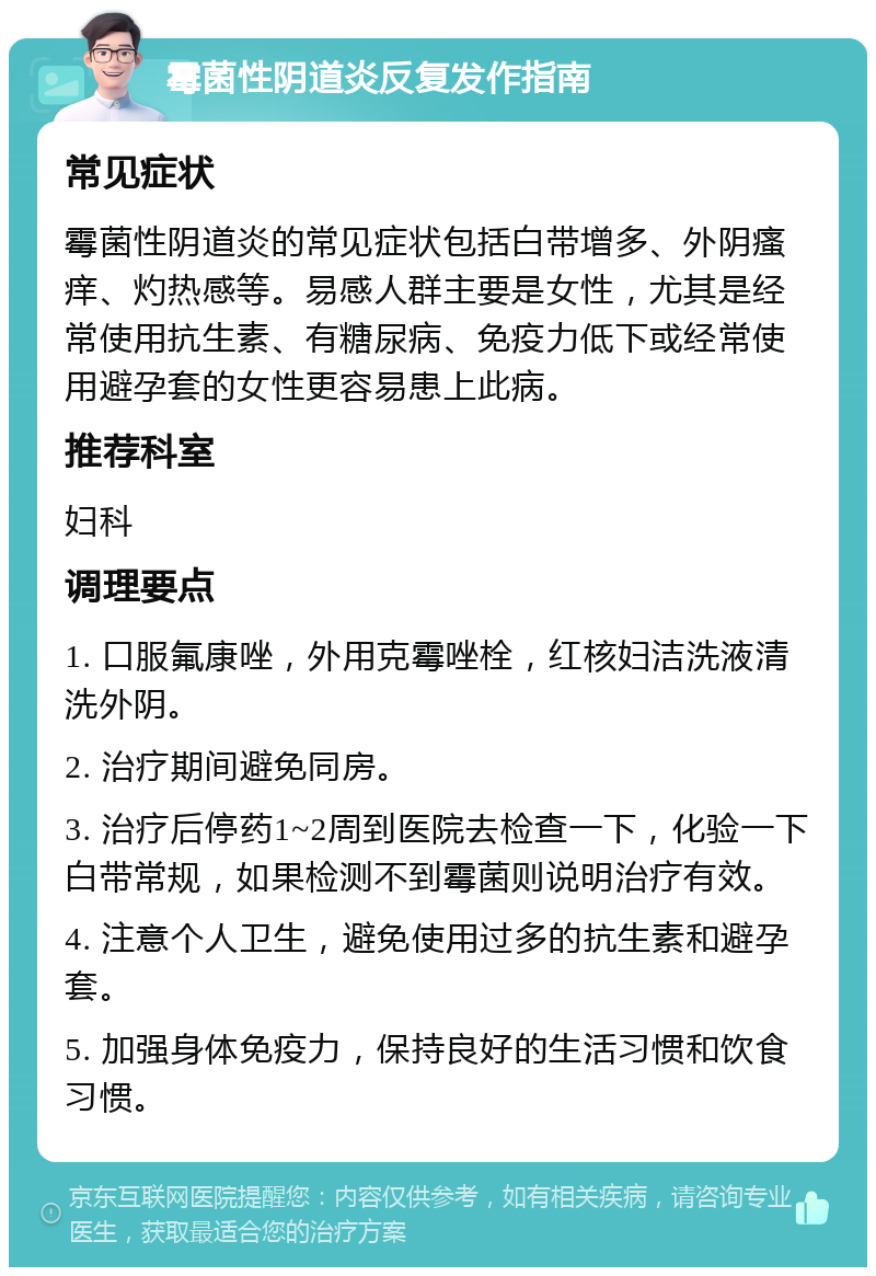 霉菌性阴道炎反复发作指南 常见症状 霉菌性阴道炎的常见症状包括白带增多、外阴瘙痒、灼热感等。易感人群主要是女性，尤其是经常使用抗生素、有糖尿病、免疫力低下或经常使用避孕套的女性更容易患上此病。 推荐科室 妇科 调理要点 1. 口服氟康唑，外用克霉唑栓，红核妇洁洗液清洗外阴。 2. 治疗期间避免同房。 3. 治疗后停药1~2周到医院去检查一下，化验一下白带常规，如果检测不到霉菌则说明治疗有效。 4. 注意个人卫生，避免使用过多的抗生素和避孕套。 5. 加强身体免疫力，保持良好的生活习惯和饮食习惯。