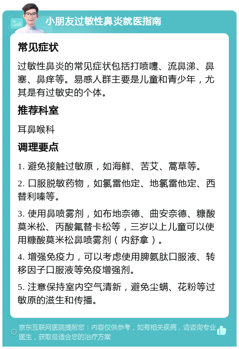 小朋友过敏性鼻炎就医指南 常见症状 过敏性鼻炎的常见症状包括打喷嚏、流鼻涕、鼻塞、鼻痒等。易感人群主要是儿童和青少年，尤其是有过敏史的个体。 推荐科室 耳鼻喉科 调理要点 1. 避免接触过敏原，如海鲜、苦艾、蒿草等。 2. 口服脱敏药物，如氯雷他定、地氯雷他定、西替利嗪等。 3. 使用鼻喷雾剂，如布地奈德、曲安奈德、糠酸莫米松、丙酸氟替卡松等，三岁以上儿童可以使用糠酸莫米松鼻喷雾剂（内舒拿）。 4. 增强免疫力，可以考虑使用脾氨肽口服液、转移因子口服液等免疫增强剂。 5. 注意保持室内空气清新，避免尘螨、花粉等过敏原的滋生和传播。