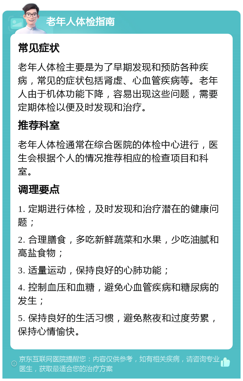 老年人体检指南 常见症状 老年人体检主要是为了早期发现和预防各种疾病，常见的症状包括肾虚、心血管疾病等。老年人由于机体功能下降，容易出现这些问题，需要定期体检以便及时发现和治疗。 推荐科室 老年人体检通常在综合医院的体检中心进行，医生会根据个人的情况推荐相应的检查项目和科室。 调理要点 1. 定期进行体检，及时发现和治疗潜在的健康问题； 2. 合理膳食，多吃新鲜蔬菜和水果，少吃油腻和高盐食物； 3. 适量运动，保持良好的心肺功能； 4. 控制血压和血糖，避免心血管疾病和糖尿病的发生； 5. 保持良好的生活习惯，避免熬夜和过度劳累，保持心情愉快。