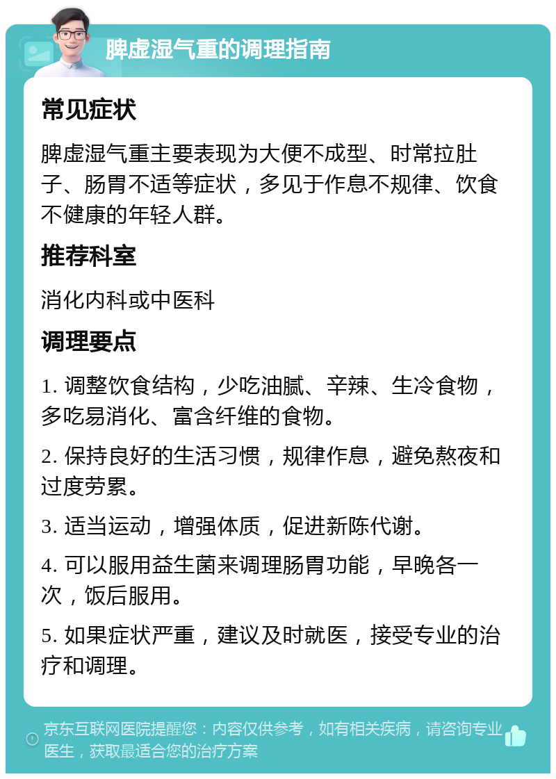 脾虚湿气重的调理指南 常见症状 脾虚湿气重主要表现为大便不成型、时常拉肚子、肠胃不适等症状，多见于作息不规律、饮食不健康的年轻人群。 推荐科室 消化内科或中医科 调理要点 1. 调整饮食结构，少吃油腻、辛辣、生冷食物，多吃易消化、富含纤维的食物。 2. 保持良好的生活习惯，规律作息，避免熬夜和过度劳累。 3. 适当运动，增强体质，促进新陈代谢。 4. 可以服用益生菌来调理肠胃功能，早晚各一次，饭后服用。 5. 如果症状严重，建议及时就医，接受专业的治疗和调理。