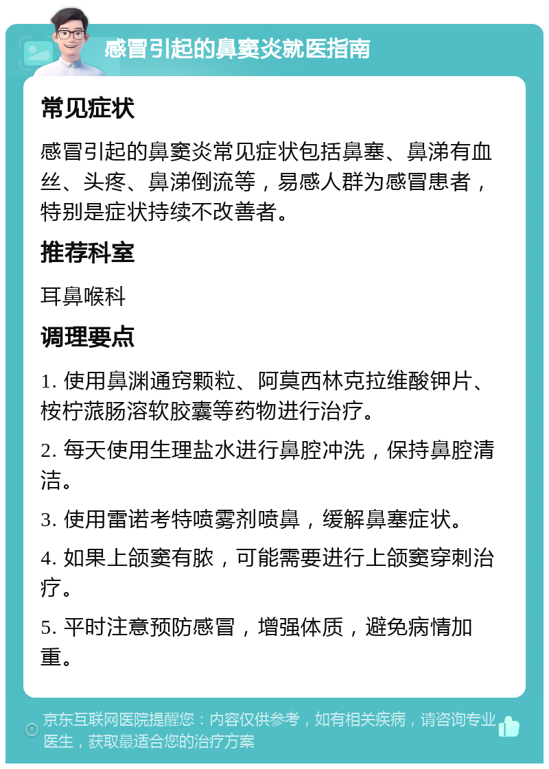 感冒引起的鼻窦炎就医指南 常见症状 感冒引起的鼻窦炎常见症状包括鼻塞、鼻涕有血丝、头疼、鼻涕倒流等，易感人群为感冒患者，特别是症状持续不改善者。 推荐科室 耳鼻喉科 调理要点 1. 使用鼻渊通窍颗粒、阿莫西林克拉维酸钾片、桉柠蒎肠溶软胶囊等药物进行治疗。 2. 每天使用生理盐水进行鼻腔冲洗，保持鼻腔清洁。 3. 使用雷诺考特喷雾剂喷鼻，缓解鼻塞症状。 4. 如果上颌窦有脓，可能需要进行上颌窦穿刺治疗。 5. 平时注意预防感冒，增强体质，避免病情加重。