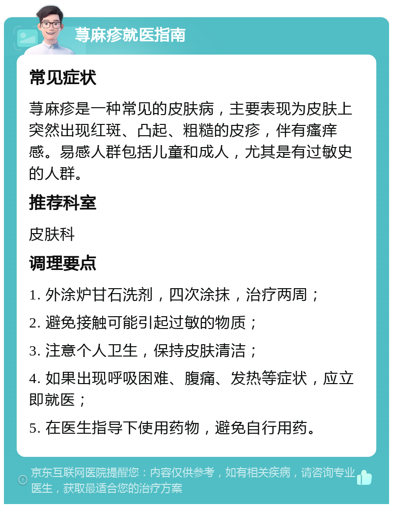 荨麻疹就医指南 常见症状 荨麻疹是一种常见的皮肤病，主要表现为皮肤上突然出现红斑、凸起、粗糙的皮疹，伴有瘙痒感。易感人群包括儿童和成人，尤其是有过敏史的人群。 推荐科室 皮肤科 调理要点 1. 外涂炉甘石洗剂，四次涂抹，治疗两周； 2. 避免接触可能引起过敏的物质； 3. 注意个人卫生，保持皮肤清洁； 4. 如果出现呼吸困难、腹痛、发热等症状，应立即就医； 5. 在医生指导下使用药物，避免自行用药。