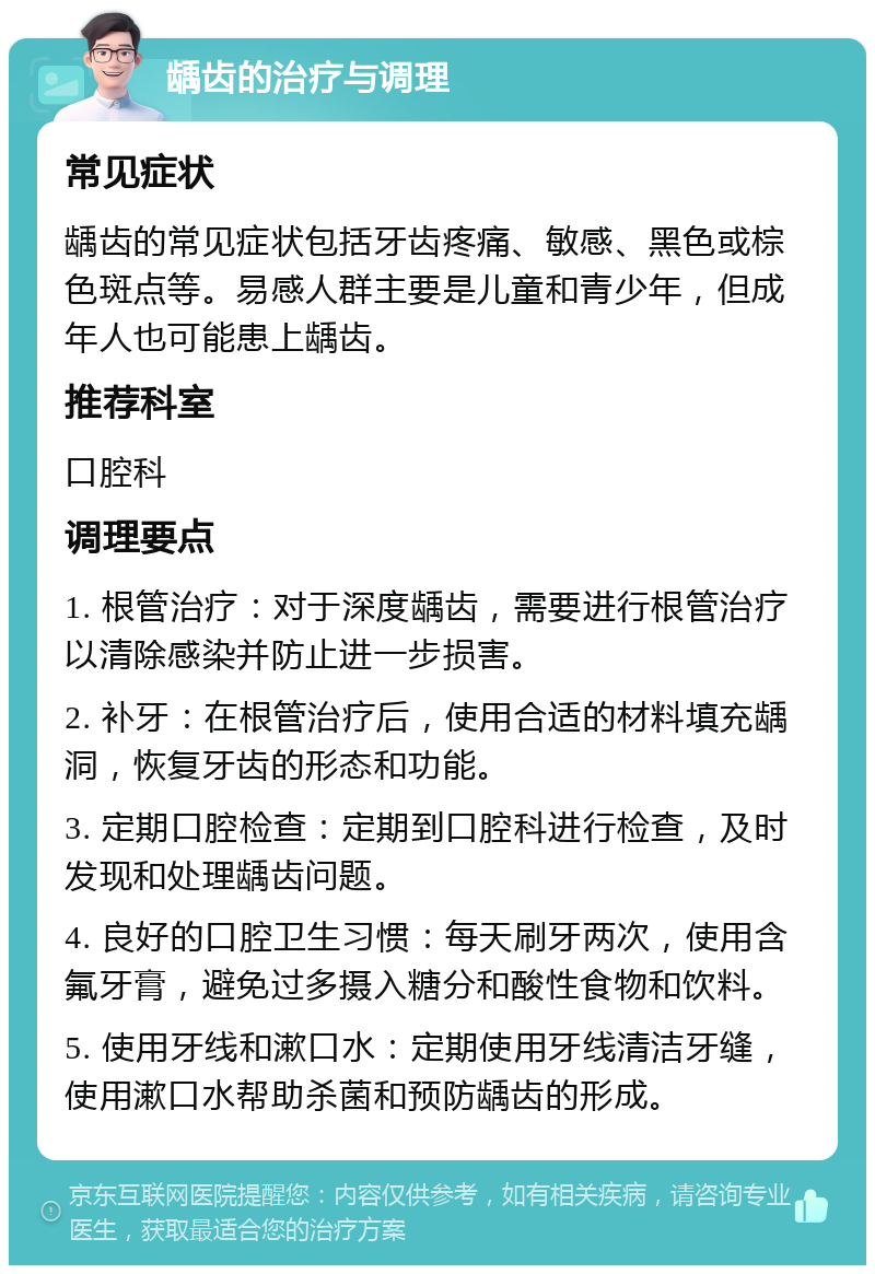 龋齿的治疗与调理 常见症状 龋齿的常见症状包括牙齿疼痛、敏感、黑色或棕色斑点等。易感人群主要是儿童和青少年，但成年人也可能患上龋齿。 推荐科室 口腔科 调理要点 1. 根管治疗：对于深度龋齿，需要进行根管治疗以清除感染并防止进一步损害。 2. 补牙：在根管治疗后，使用合适的材料填充龋洞，恢复牙齿的形态和功能。 3. 定期口腔检查：定期到口腔科进行检查，及时发现和处理龋齿问题。 4. 良好的口腔卫生习惯：每天刷牙两次，使用含氟牙膏，避免过多摄入糖分和酸性食物和饮料。 5. 使用牙线和漱口水：定期使用牙线清洁牙缝，使用漱口水帮助杀菌和预防龋齿的形成。