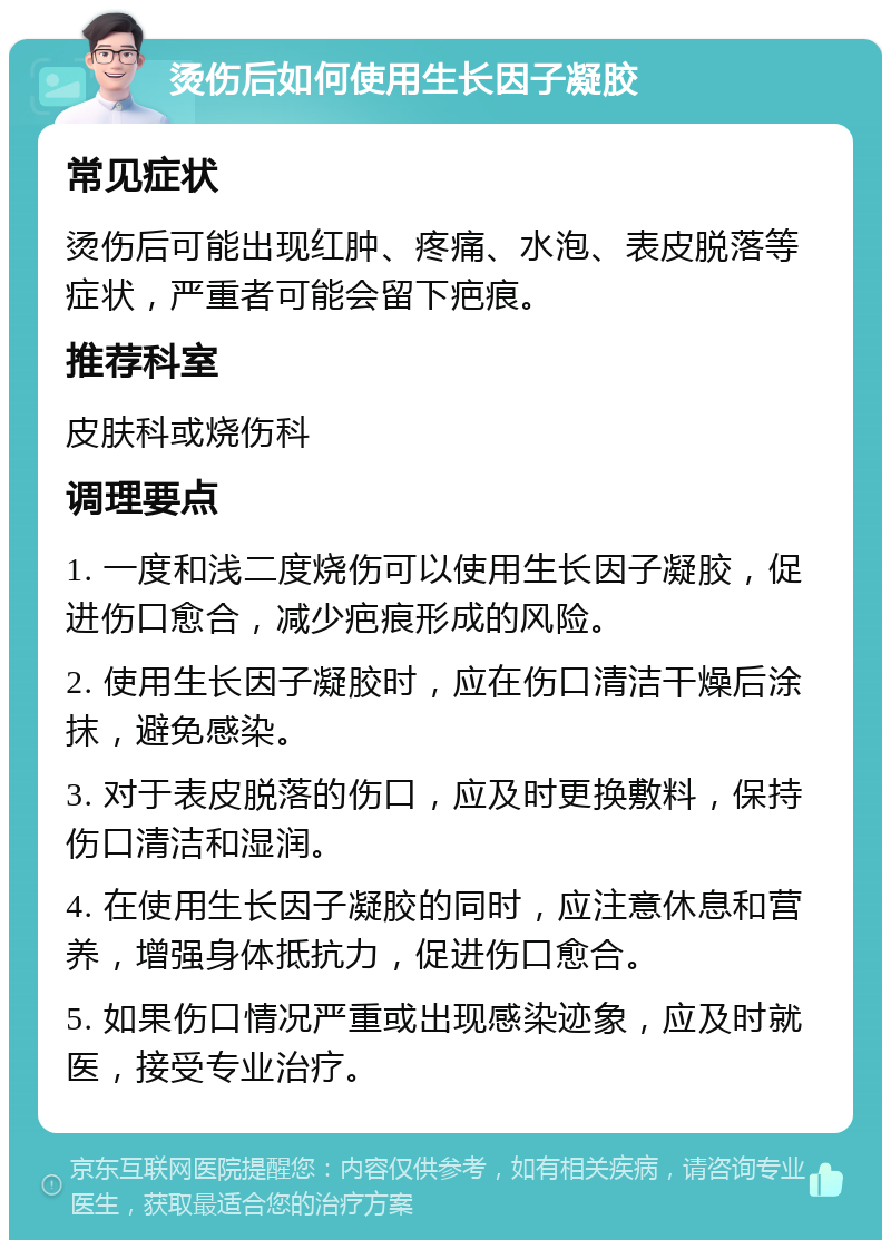 烫伤后如何使用生长因子凝胶 常见症状 烫伤后可能出现红肿、疼痛、水泡、表皮脱落等症状，严重者可能会留下疤痕。 推荐科室 皮肤科或烧伤科 调理要点 1. 一度和浅二度烧伤可以使用生长因子凝胶，促进伤口愈合，减少疤痕形成的风险。 2. 使用生长因子凝胶时，应在伤口清洁干燥后涂抹，避免感染。 3. 对于表皮脱落的伤口，应及时更换敷料，保持伤口清洁和湿润。 4. 在使用生长因子凝胶的同时，应注意休息和营养，增强身体抵抗力，促进伤口愈合。 5. 如果伤口情况严重或出现感染迹象，应及时就医，接受专业治疗。