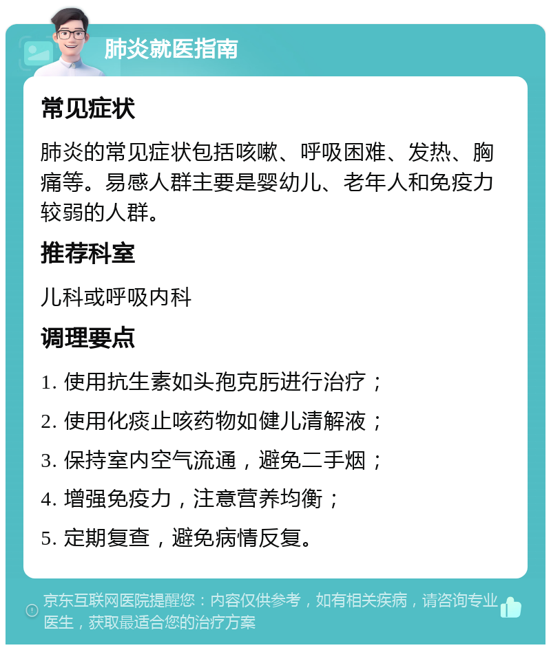 肺炎就医指南 常见症状 肺炎的常见症状包括咳嗽、呼吸困难、发热、胸痛等。易感人群主要是婴幼儿、老年人和免疫力较弱的人群。 推荐科室 儿科或呼吸内科 调理要点 1. 使用抗生素如头孢克肟进行治疗； 2. 使用化痰止咳药物如健儿清解液； 3. 保持室内空气流通，避免二手烟； 4. 增强免疫力，注意营养均衡； 5. 定期复查，避免病情反复。