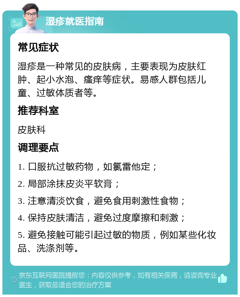 湿疹就医指南 常见症状 湿疹是一种常见的皮肤病，主要表现为皮肤红肿、起小水泡、瘙痒等症状。易感人群包括儿童、过敏体质者等。 推荐科室 皮肤科 调理要点 1. 口服抗过敏药物，如氯雷他定； 2. 局部涂抹皮炎平软膏； 3. 注意清淡饮食，避免食用刺激性食物； 4. 保持皮肤清洁，避免过度摩擦和刺激； 5. 避免接触可能引起过敏的物质，例如某些化妆品、洗涤剂等。