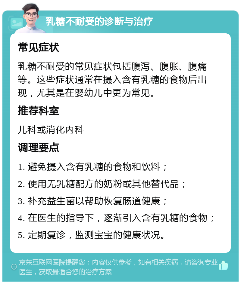 乳糖不耐受的诊断与治疗 常见症状 乳糖不耐受的常见症状包括腹泻、腹胀、腹痛等。这些症状通常在摄入含有乳糖的食物后出现，尤其是在婴幼儿中更为常见。 推荐科室 儿科或消化内科 调理要点 1. 避免摄入含有乳糖的食物和饮料； 2. 使用无乳糖配方的奶粉或其他替代品； 3. 补充益生菌以帮助恢复肠道健康； 4. 在医生的指导下，逐渐引入含有乳糖的食物； 5. 定期复诊，监测宝宝的健康状况。