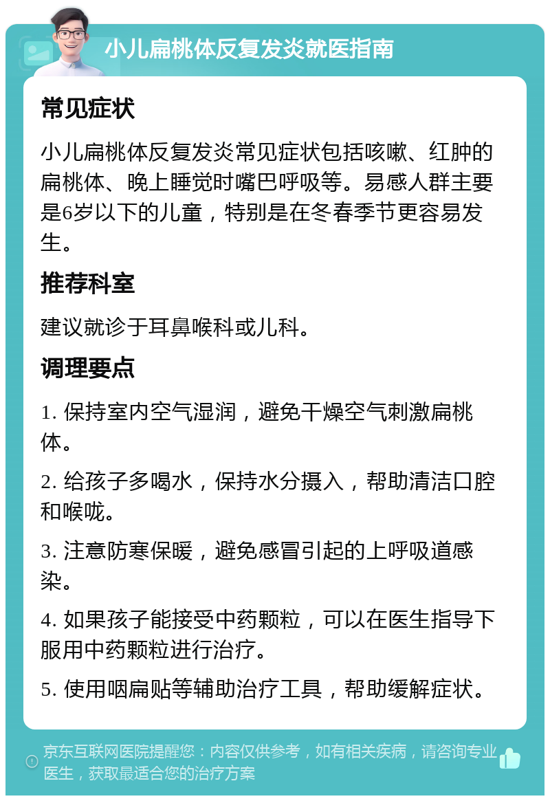 小儿扁桃体反复发炎就医指南 常见症状 小儿扁桃体反复发炎常见症状包括咳嗽、红肿的扁桃体、晚上睡觉时嘴巴呼吸等。易感人群主要是6岁以下的儿童，特别是在冬春季节更容易发生。 推荐科室 建议就诊于耳鼻喉科或儿科。 调理要点 1. 保持室内空气湿润，避免干燥空气刺激扁桃体。 2. 给孩子多喝水，保持水分摄入，帮助清洁口腔和喉咙。 3. 注意防寒保暖，避免感冒引起的上呼吸道感染。 4. 如果孩子能接受中药颗粒，可以在医生指导下服用中药颗粒进行治疗。 5. 使用咽扁贴等辅助治疗工具，帮助缓解症状。