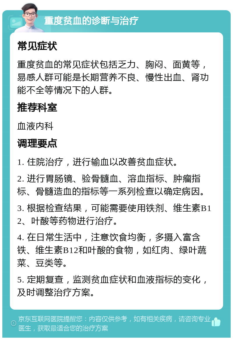 重度贫血的诊断与治疗 常见症状 重度贫血的常见症状包括乏力、胸闷、面黄等，易感人群可能是长期营养不良、慢性出血、肾功能不全等情况下的人群。 推荐科室 血液内科 调理要点 1. 住院治疗，进行输血以改善贫血症状。 2. 进行胃肠镜、验骨髓血、溶血指标、肿瘤指标、骨髓造血的指标等一系列检查以确定病因。 3. 根据检查结果，可能需要使用铁剂、维生素B12、叶酸等药物进行治疗。 4. 在日常生活中，注意饮食均衡，多摄入富含铁、维生素B12和叶酸的食物，如红肉、绿叶蔬菜、豆类等。 5. 定期复查，监测贫血症状和血液指标的变化，及时调整治疗方案。