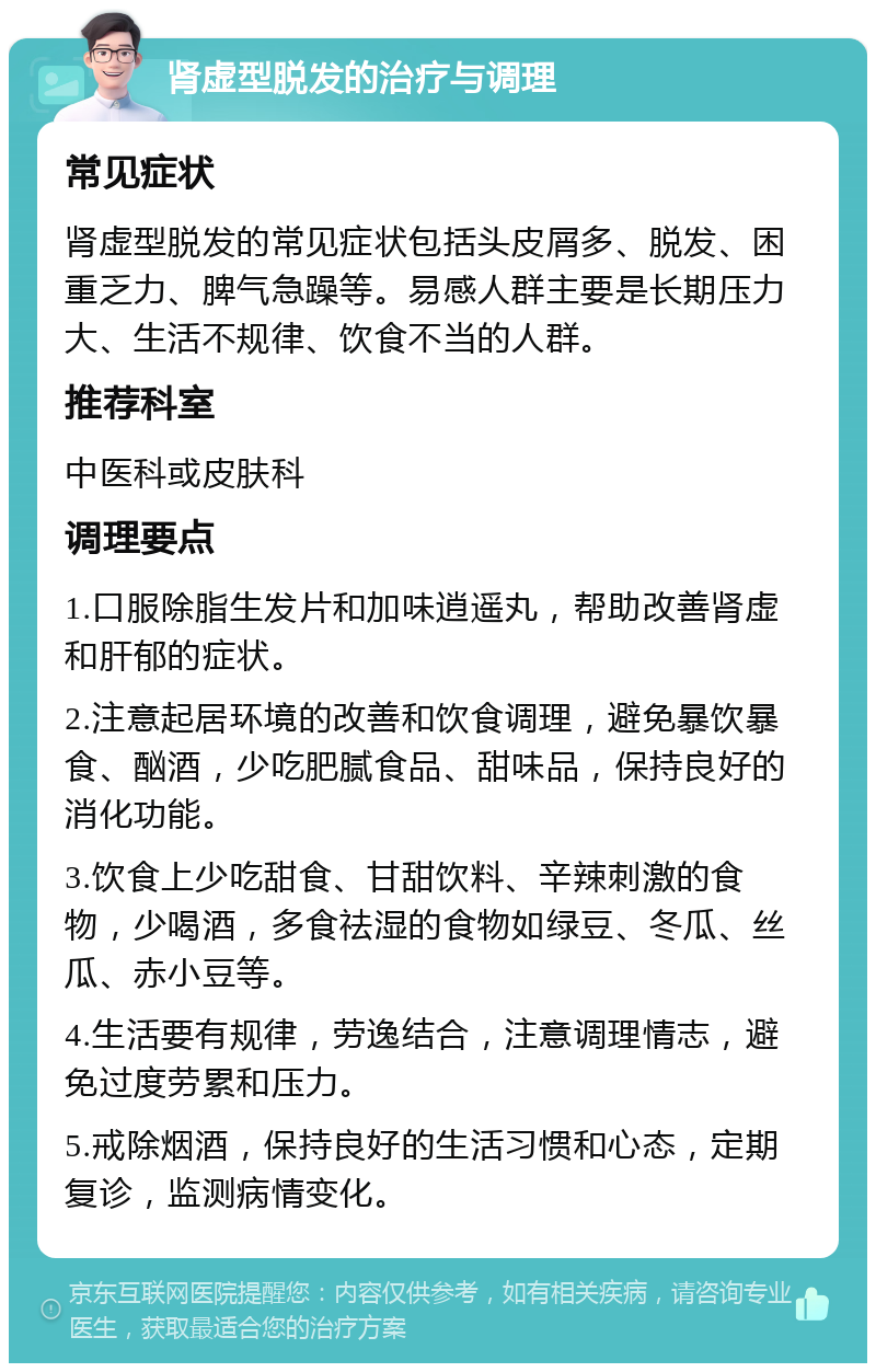 肾虚型脱发的治疗与调理 常见症状 肾虚型脱发的常见症状包括头皮屑多、脱发、困重乏力、脾气急躁等。易感人群主要是长期压力大、生活不规律、饮食不当的人群。 推荐科室 中医科或皮肤科 调理要点 1.口服除脂生发片和加味逍遥丸，帮助改善肾虚和肝郁的症状。 2.注意起居环境的改善和饮食调理，避免暴饮暴食、酗酒，少吃肥腻食品、甜味品，保持良好的消化功能。 3.饮食上少吃甜食、甘甜饮料、辛辣刺激的食物，少喝酒，多食祛湿的食物如绿豆、冬瓜、丝瓜、赤小豆等。 4.生活要有规律，劳逸结合，注意调理情志，避免过度劳累和压力。 5.戒除烟酒，保持良好的生活习惯和心态，定期复诊，监测病情变化。