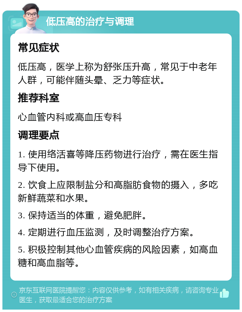 低压高的治疗与调理 常见症状 低压高，医学上称为舒张压升高，常见于中老年人群，可能伴随头晕、乏力等症状。 推荐科室 心血管内科或高血压专科 调理要点 1. 使用络活喜等降压药物进行治疗，需在医生指导下使用。 2. 饮食上应限制盐分和高脂肪食物的摄入，多吃新鲜蔬菜和水果。 3. 保持适当的体重，避免肥胖。 4. 定期进行血压监测，及时调整治疗方案。 5. 积极控制其他心血管疾病的风险因素，如高血糖和高血脂等。