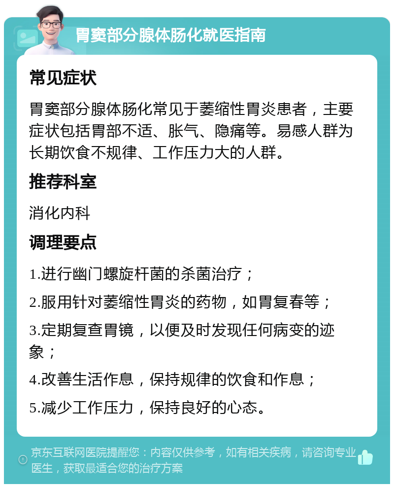 胃窦部分腺体肠化就医指南 常见症状 胃窦部分腺体肠化常见于萎缩性胃炎患者，主要症状包括胃部不适、胀气、隐痛等。易感人群为长期饮食不规律、工作压力大的人群。 推荐科室 消化内科 调理要点 1.进行幽门螺旋杆菌的杀菌治疗； 2.服用针对萎缩性胃炎的药物，如胃复春等； 3.定期复查胃镜，以便及时发现任何病变的迹象； 4.改善生活作息，保持规律的饮食和作息； 5.减少工作压力，保持良好的心态。