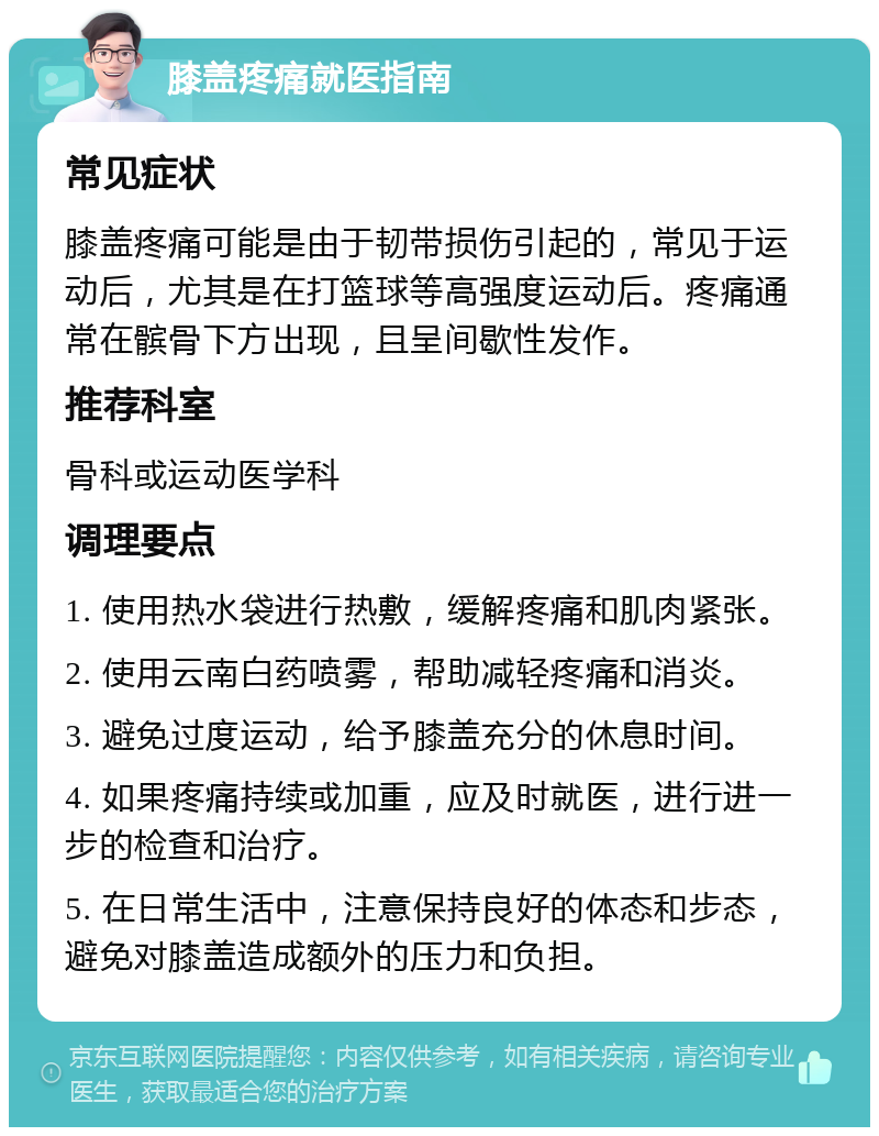 膝盖疼痛就医指南 常见症状 膝盖疼痛可能是由于韧带损伤引起的，常见于运动后，尤其是在打篮球等高强度运动后。疼痛通常在髌骨下方出现，且呈间歇性发作。 推荐科室 骨科或运动医学科 调理要点 1. 使用热水袋进行热敷，缓解疼痛和肌肉紧张。 2. 使用云南白药喷雾，帮助减轻疼痛和消炎。 3. 避免过度运动，给予膝盖充分的休息时间。 4. 如果疼痛持续或加重，应及时就医，进行进一步的检查和治疗。 5. 在日常生活中，注意保持良好的体态和步态，避免对膝盖造成额外的压力和负担。