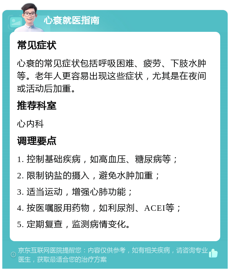 心衰就医指南 常见症状 心衰的常见症状包括呼吸困难、疲劳、下肢水肿等。老年人更容易出现这些症状，尤其是在夜间或活动后加重。 推荐科室 心内科 调理要点 1. 控制基础疾病，如高血压、糖尿病等； 2. 限制钠盐的摄入，避免水肿加重； 3. 适当运动，增强心肺功能； 4. 按医嘱服用药物，如利尿剂、ACEI等； 5. 定期复查，监测病情变化。