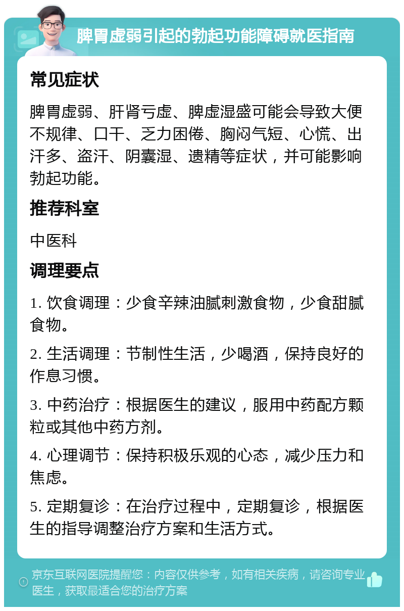 脾胃虚弱引起的勃起功能障碍就医指南 常见症状 脾胃虚弱、肝肾亏虚、脾虚湿盛可能会导致大便不规律、口干、乏力困倦、胸闷气短、心慌、出汗多、盗汗、阴囊湿、遗精等症状，并可能影响勃起功能。 推荐科室 中医科 调理要点 1. 饮食调理：少食辛辣油腻刺激食物，少食甜腻食物。 2. 生活调理：节制性生活，少喝酒，保持良好的作息习惯。 3. 中药治疗：根据医生的建议，服用中药配方颗粒或其他中药方剂。 4. 心理调节：保持积极乐观的心态，减少压力和焦虑。 5. 定期复诊：在治疗过程中，定期复诊，根据医生的指导调整治疗方案和生活方式。