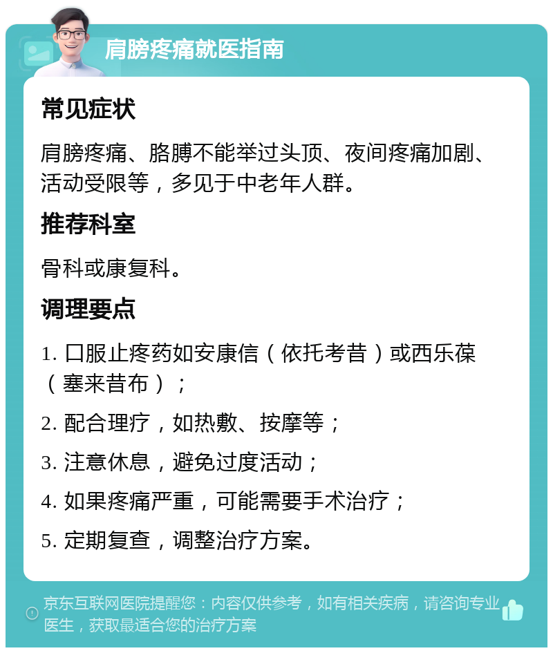 肩膀疼痛就医指南 常见症状 肩膀疼痛、胳膊不能举过头顶、夜间疼痛加剧、活动受限等，多见于中老年人群。 推荐科室 骨科或康复科。 调理要点 1. 口服止疼药如安康信（依托考昔）或西乐葆（塞来昔布）； 2. 配合理疗，如热敷、按摩等； 3. 注意休息，避免过度活动； 4. 如果疼痛严重，可能需要手术治疗； 5. 定期复查，调整治疗方案。