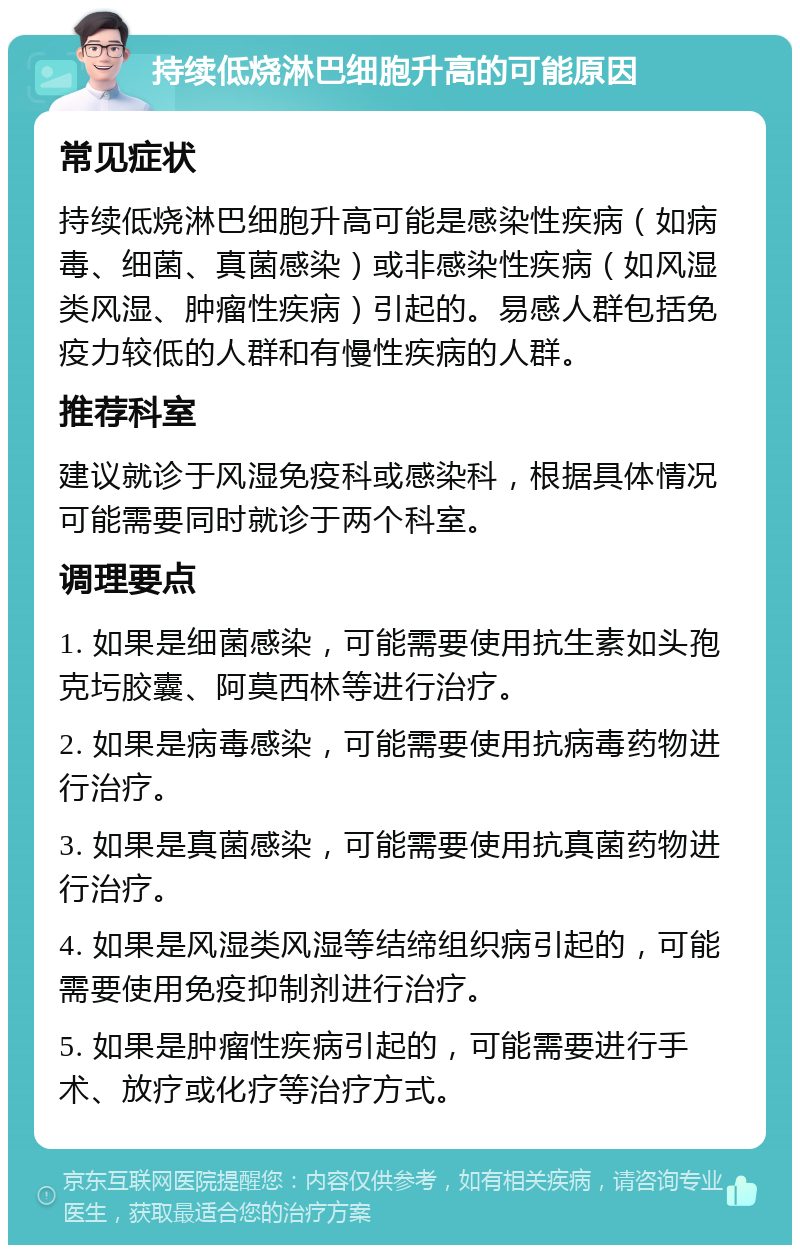 持续低烧淋巴细胞升高的可能原因 常见症状 持续低烧淋巴细胞升高可能是感染性疾病（如病毒、细菌、真菌感染）或非感染性疾病（如风湿类风湿、肿瘤性疾病）引起的。易感人群包括免疫力较低的人群和有慢性疾病的人群。 推荐科室 建议就诊于风湿免疫科或感染科，根据具体情况可能需要同时就诊于两个科室。 调理要点 1. 如果是细菌感染，可能需要使用抗生素如头孢克圬胶囊、阿莫西林等进行治疗。 2. 如果是病毒感染，可能需要使用抗病毒药物进行治疗。 3. 如果是真菌感染，可能需要使用抗真菌药物进行治疗。 4. 如果是风湿类风湿等结缔组织病引起的，可能需要使用免疫抑制剂进行治疗。 5. 如果是肿瘤性疾病引起的，可能需要进行手术、放疗或化疗等治疗方式。