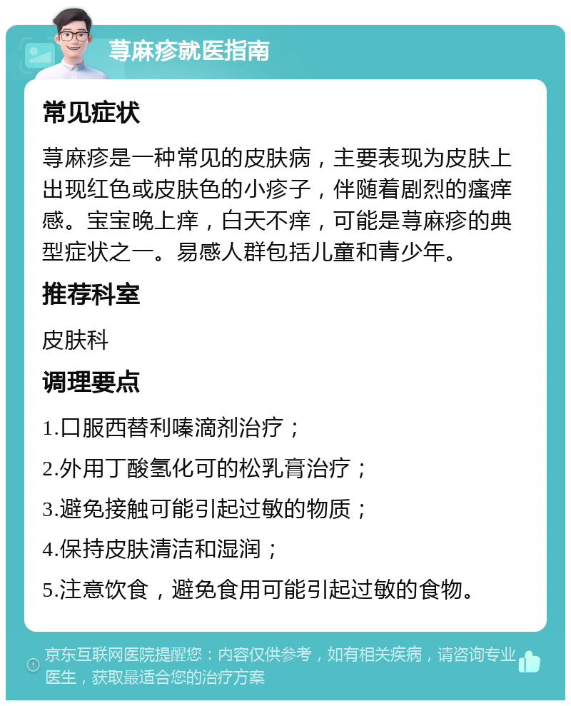 荨麻疹就医指南 常见症状 荨麻疹是一种常见的皮肤病，主要表现为皮肤上出现红色或皮肤色的小疹子，伴随着剧烈的瘙痒感。宝宝晚上痒，白天不痒，可能是荨麻疹的典型症状之一。易感人群包括儿童和青少年。 推荐科室 皮肤科 调理要点 1.口服西替利嗪滴剂治疗； 2.外用丁酸氢化可的松乳膏治疗； 3.避免接触可能引起过敏的物质； 4.保持皮肤清洁和湿润； 5.注意饮食，避免食用可能引起过敏的食物。