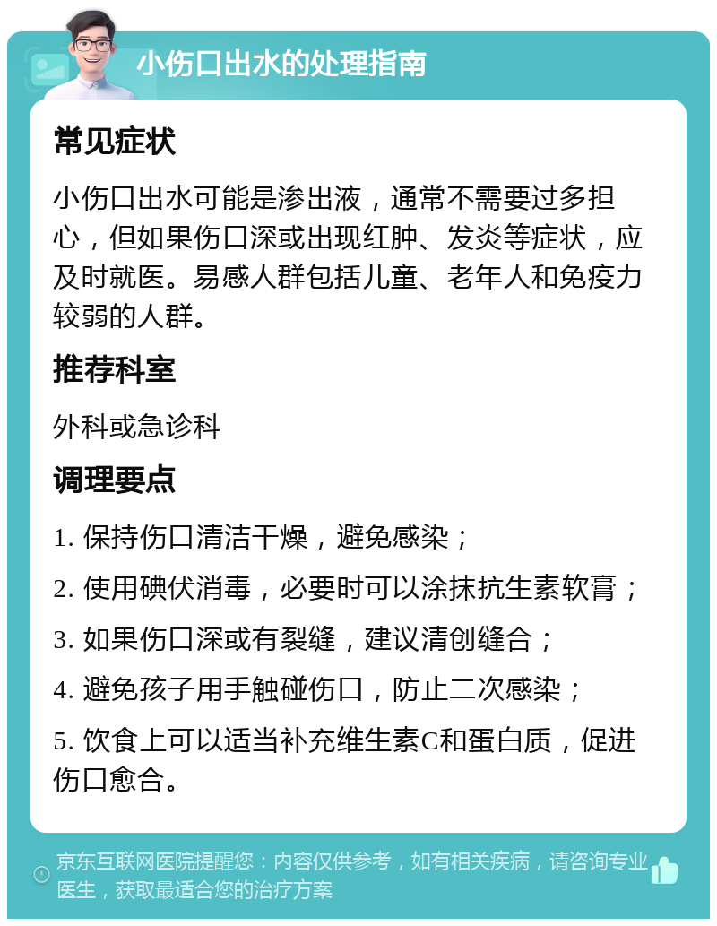 小伤口出水的处理指南 常见症状 小伤口出水可能是渗出液，通常不需要过多担心，但如果伤口深或出现红肿、发炎等症状，应及时就医。易感人群包括儿童、老年人和免疫力较弱的人群。 推荐科室 外科或急诊科 调理要点 1. 保持伤口清洁干燥，避免感染； 2. 使用碘伏消毒，必要时可以涂抹抗生素软膏； 3. 如果伤口深或有裂缝，建议清创缝合； 4. 避免孩子用手触碰伤口，防止二次感染； 5. 饮食上可以适当补充维生素C和蛋白质，促进伤口愈合。