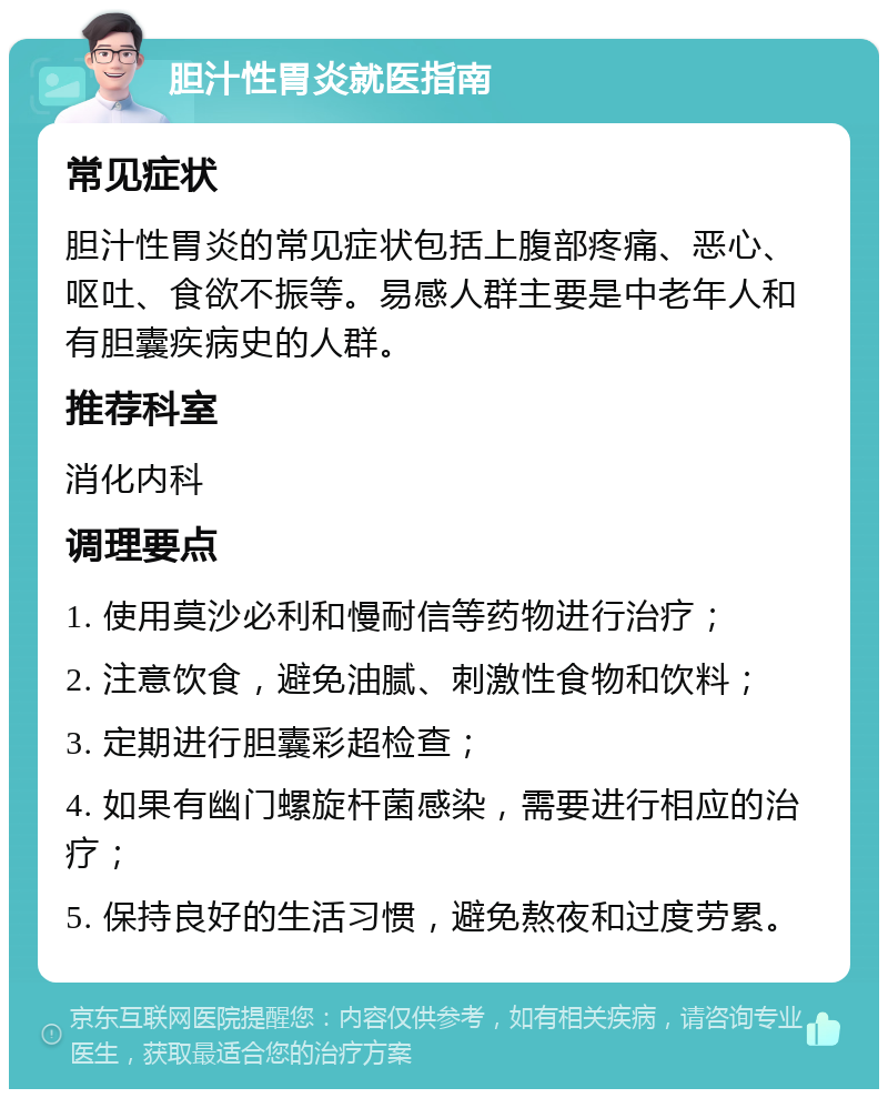 胆汁性胃炎就医指南 常见症状 胆汁性胃炎的常见症状包括上腹部疼痛、恶心、呕吐、食欲不振等。易感人群主要是中老年人和有胆囊疾病史的人群。 推荐科室 消化内科 调理要点 1. 使用莫沙必利和慢耐信等药物进行治疗； 2. 注意饮食，避免油腻、刺激性食物和饮料； 3. 定期进行胆囊彩超检查； 4. 如果有幽门螺旋杆菌感染，需要进行相应的治疗； 5. 保持良好的生活习惯，避免熬夜和过度劳累。