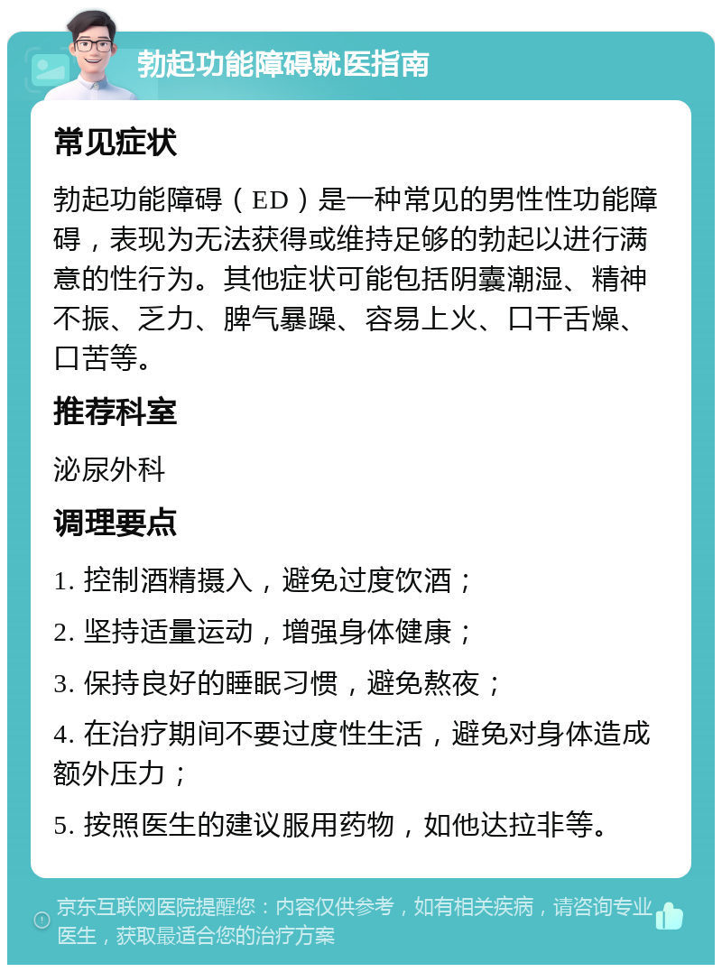 勃起功能障碍就医指南 常见症状 勃起功能障碍（ED）是一种常见的男性性功能障碍，表现为无法获得或维持足够的勃起以进行满意的性行为。其他症状可能包括阴囊潮湿、精神不振、乏力、脾气暴躁、容易上火、口干舌燥、口苦等。 推荐科室 泌尿外科 调理要点 1. 控制酒精摄入，避免过度饮酒； 2. 坚持适量运动，增强身体健康； 3. 保持良好的睡眠习惯，避免熬夜； 4. 在治疗期间不要过度性生活，避免对身体造成额外压力； 5. 按照医生的建议服用药物，如他达拉非等。