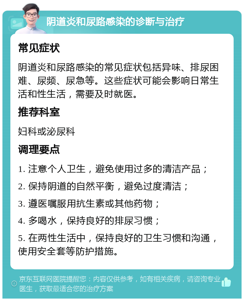 阴道炎和尿路感染的诊断与治疗 常见症状 阴道炎和尿路感染的常见症状包括异味、排尿困难、尿频、尿急等。这些症状可能会影响日常生活和性生活，需要及时就医。 推荐科室 妇科或泌尿科 调理要点 1. 注意个人卫生，避免使用过多的清洁产品； 2. 保持阴道的自然平衡，避免过度清洁； 3. 遵医嘱服用抗生素或其他药物； 4. 多喝水，保持良好的排尿习惯； 5. 在两性生活中，保持良好的卫生习惯和沟通，使用安全套等防护措施。