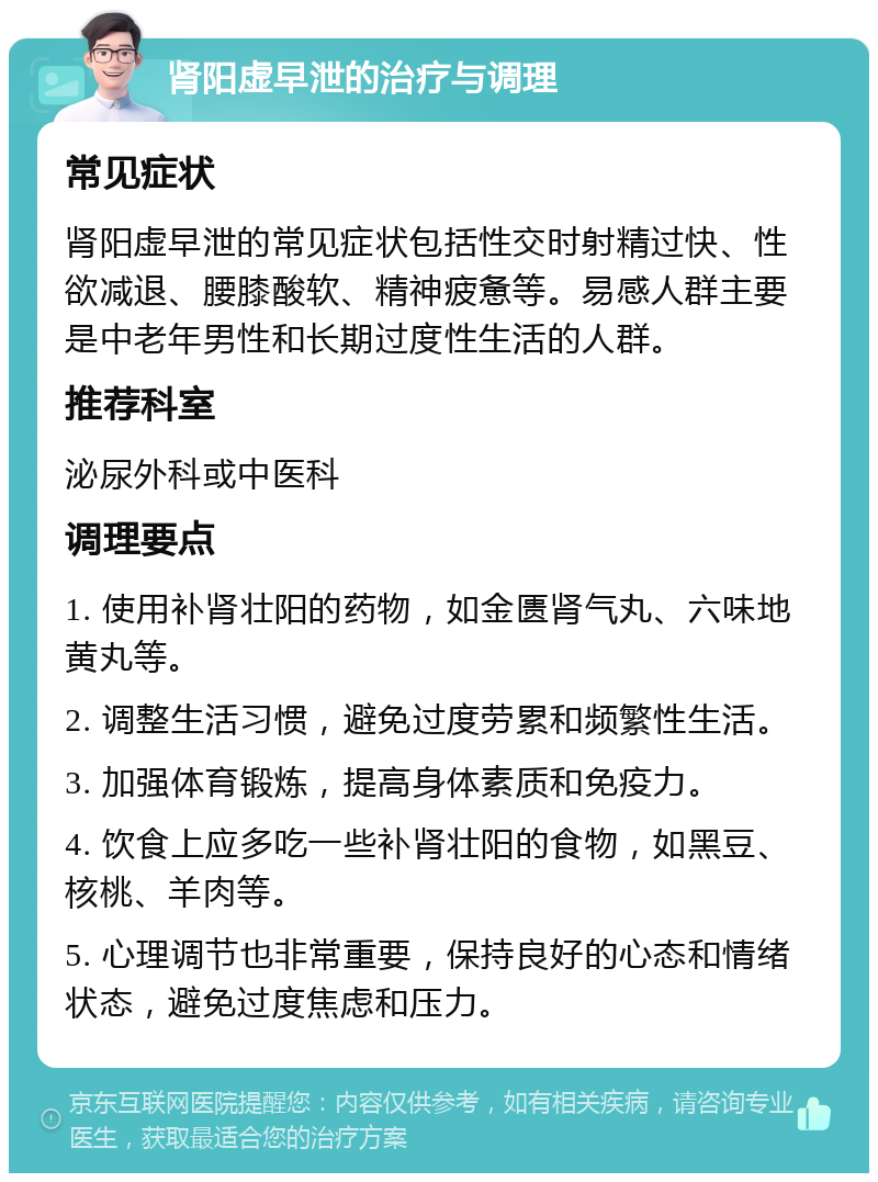 肾阳虚早泄的治疗与调理 常见症状 肾阳虚早泄的常见症状包括性交时射精过快、性欲减退、腰膝酸软、精神疲惫等。易感人群主要是中老年男性和长期过度性生活的人群。 推荐科室 泌尿外科或中医科 调理要点 1. 使用补肾壮阳的药物，如金匮肾气丸、六味地黄丸等。 2. 调整生活习惯，避免过度劳累和频繁性生活。 3. 加强体育锻炼，提高身体素质和免疫力。 4. 饮食上应多吃一些补肾壮阳的食物，如黑豆、核桃、羊肉等。 5. 心理调节也非常重要，保持良好的心态和情绪状态，避免过度焦虑和压力。