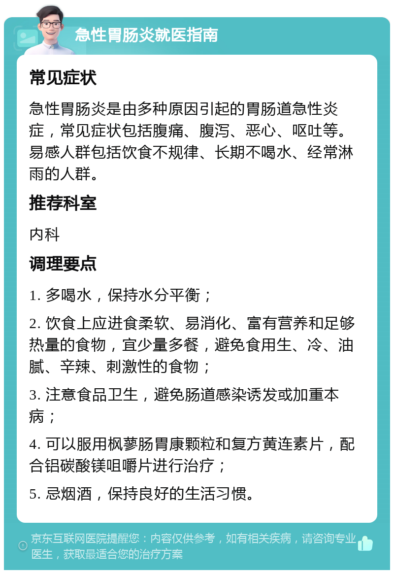 急性胃肠炎就医指南 常见症状 急性胃肠炎是由多种原因引起的胃肠道急性炎症，常见症状包括腹痛、腹泻、恶心、呕吐等。易感人群包括饮食不规律、长期不喝水、经常淋雨的人群。 推荐科室 内科 调理要点 1. 多喝水，保持水分平衡； 2. 饮食上应进食柔软、易消化、富有营养和足够热量的食物，宜少量多餐，避免食用生、冷、油腻、辛辣、刺激性的食物； 3. 注意食品卫生，避免肠道感染诱发或加重本病； 4. 可以服用枫蓼肠胃康颗粒和复方黄连素片，配合铝碳酸镁咀嚼片进行治疗； 5. 忌烟酒，保持良好的生活习惯。