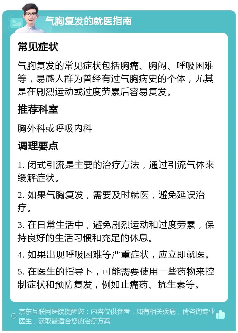 气胸复发的就医指南 常见症状 气胸复发的常见症状包括胸痛、胸闷、呼吸困难等，易感人群为曾经有过气胸病史的个体，尤其是在剧烈运动或过度劳累后容易复发。 推荐科室 胸外科或呼吸内科 调理要点 1. 闭式引流是主要的治疗方法，通过引流气体来缓解症状。 2. 如果气胸复发，需要及时就医，避免延误治疗。 3. 在日常生活中，避免剧烈运动和过度劳累，保持良好的生活习惯和充足的休息。 4. 如果出现呼吸困难等严重症状，应立即就医。 5. 在医生的指导下，可能需要使用一些药物来控制症状和预防复发，例如止痛药、抗生素等。